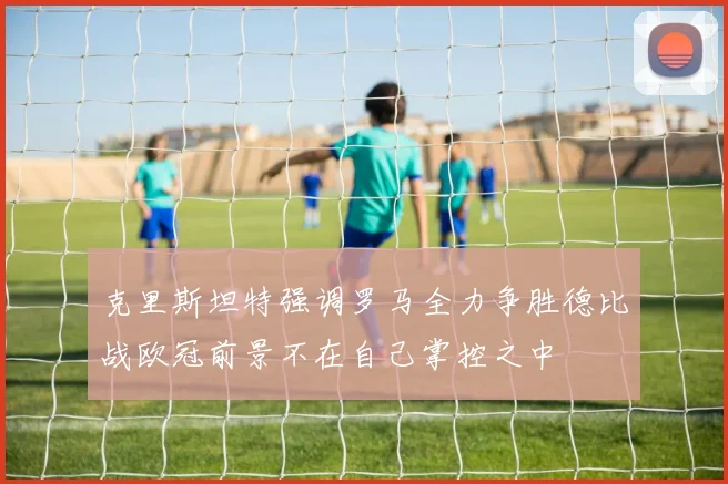 克里斯坦特强调罗马全力争胜德比战欧冠前景不在自己掌控之中
