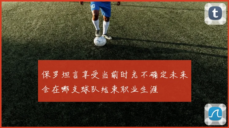保罗坦言享受当前时光不确定未来会在哪支球队结束职业生涯