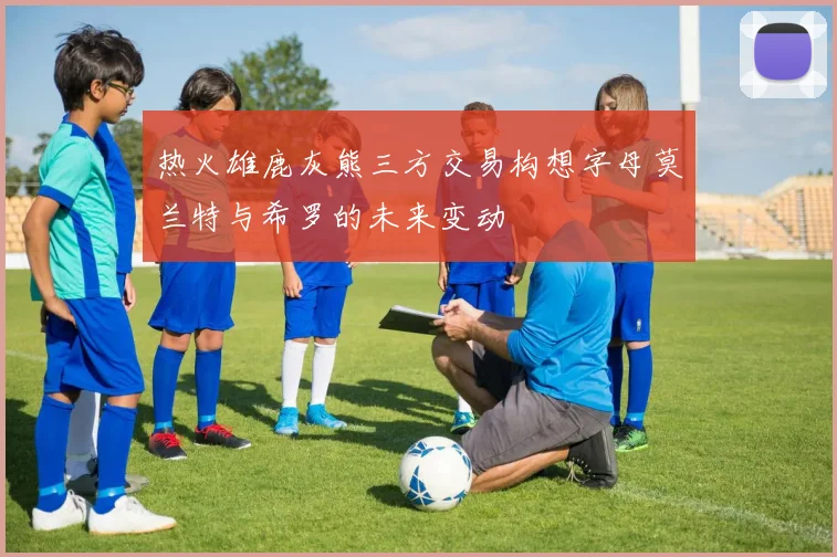 热火雄鹿灰熊三方交易构想字母莫兰特与希罗的未来变动