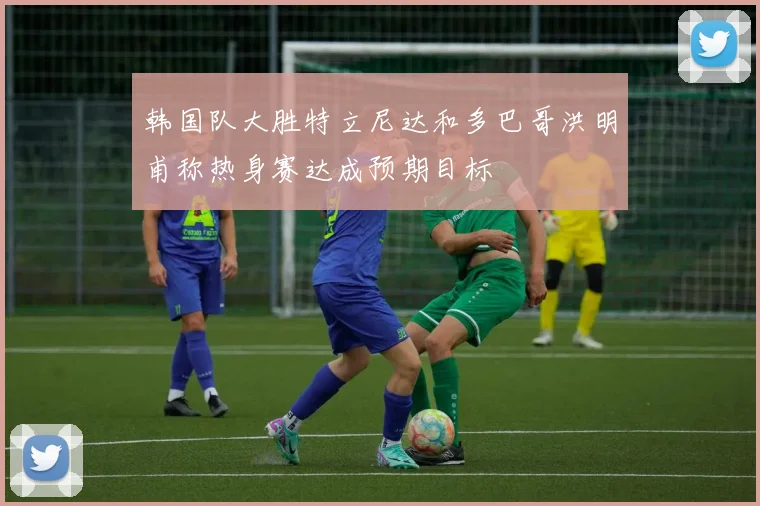 韩国队大胜特立尼达和多巴哥洪明甫称热身赛达成预期目标