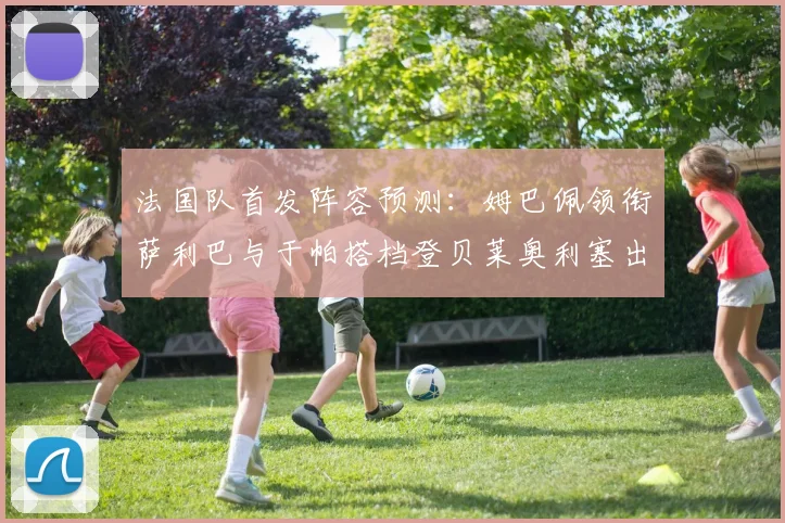 法国队首发阵容预测：姆巴佩领衔萨利巴与于帕搭档登贝莱奥利塞出战