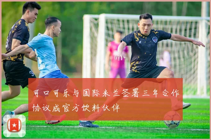 可口可乐与国际米兰签署三年合作协议成官方饮料伙伴