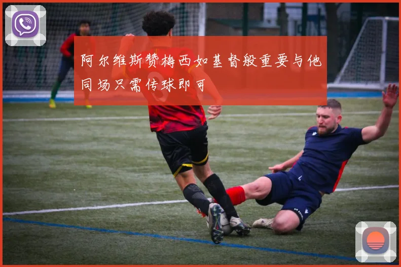 阿尔维斯赞梅西如基督般重要与他同场只需传球即可