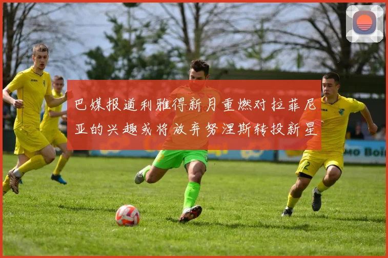 巴媒报道利雅得新月重燃对拉菲尼亚的兴趣或将放弃努涅斯转投新星