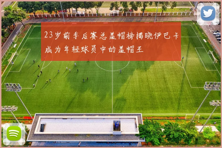 23岁前季后赛总盖帽榜揭晓伊巴卡成为年轻球员中的盖帽王