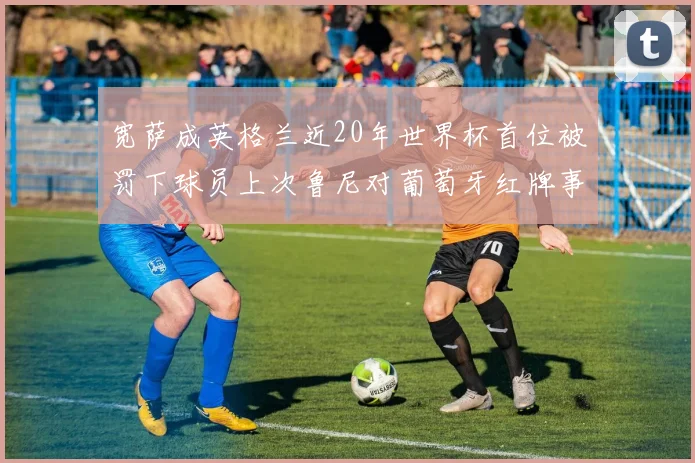 宽萨成英格兰近20年世界杯首位被罚下球员上次鲁尼对葡萄牙红牌事件回顾