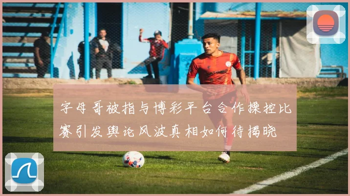 字母哥被指与博彩平台合作操控比赛引发舆论风波真相如何待揭晓