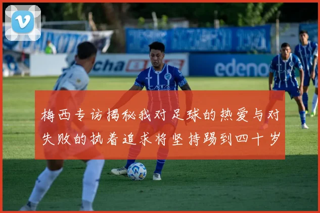 梅西专访揭秘我对足球的热爱与对失败的执着追求将坚持踢到四十岁