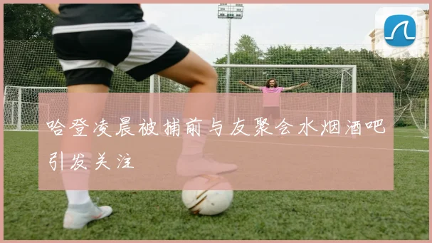 哈登凌晨被捕前与友聚会水烟酒吧引发关注