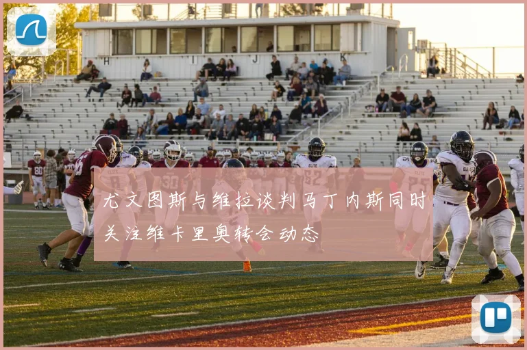 尤文图斯与维拉谈判马丁内斯同时关注维卡里奥转会动态