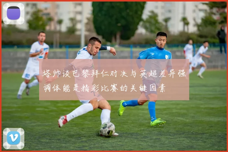 塔帅谈巴黎拜仁对决与英超差异强调体能是精彩比赛的关键因素