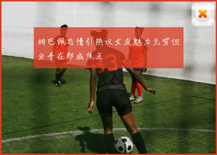 姆巴佩恋情引热议女友魅力无穷但分手在即成焦点
