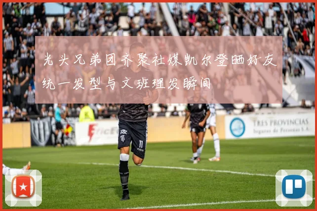 光头兄弟团齐聚社媒凯尔登晒好友统一发型与文班理发瞬间