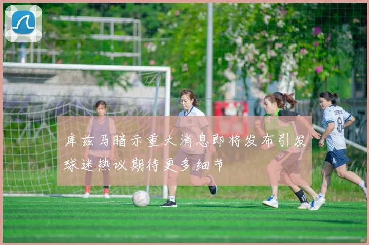 库兹马暗示重大消息即将发布引发球迷热议期待更多细节