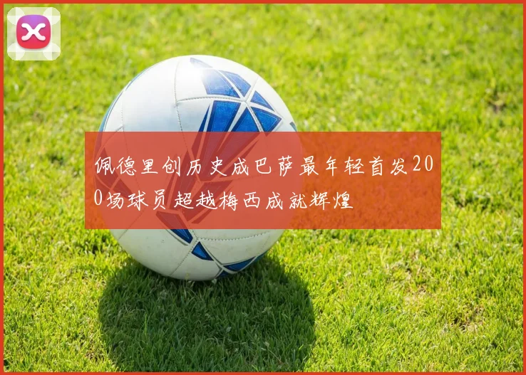 佩德里创历史成巴萨最年轻首发200场球员超越梅西成就辉煌