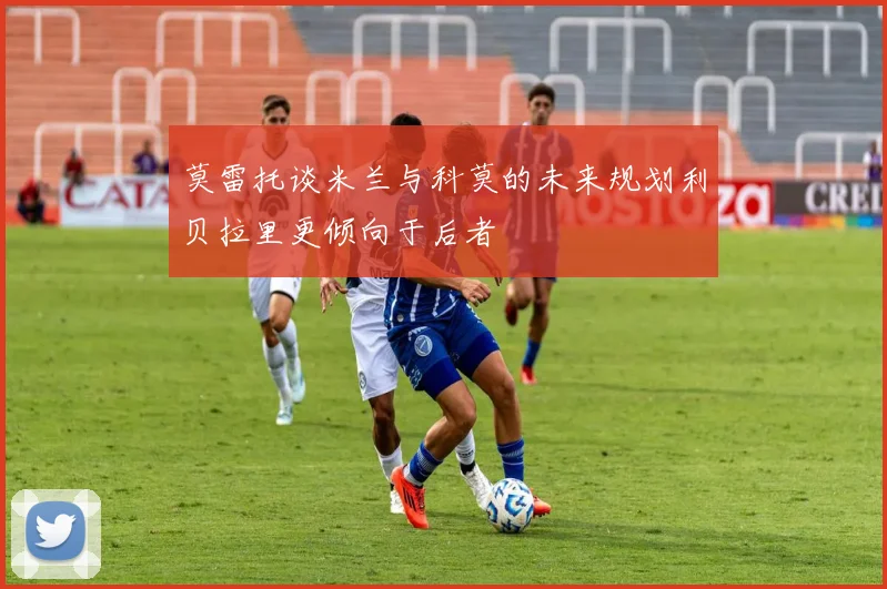 莫雷托谈米兰与科莫的未来规划利贝拉里更倾向于后者