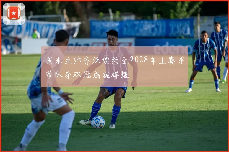国米主帅齐沃续约至2028年上赛季带队夺双冠成就辉煌