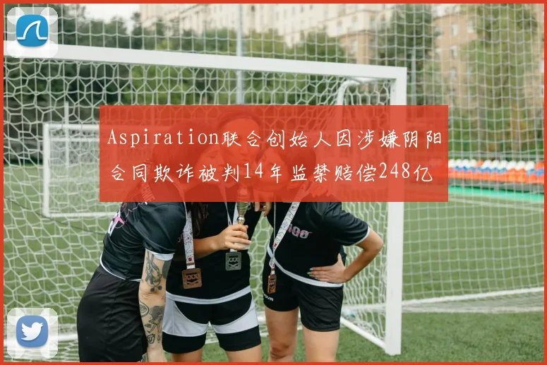 Aspiration联合创始人因涉嫌阴阳合同欺诈被判14年监禁赔偿248亿