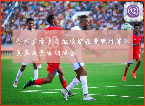 齐尔克泽决定继续留在曼联对球队复苏表现感到振奋