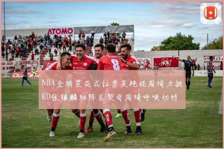 NBA全明星花式拉票吴艳妮周琦力挺KD张镇麟助阵东契奇周琦呼唤切特共襄盛举