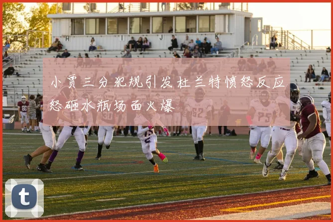 小贾三分犯规引发杜兰特愤怒反应怒砸水瓶场面火爆