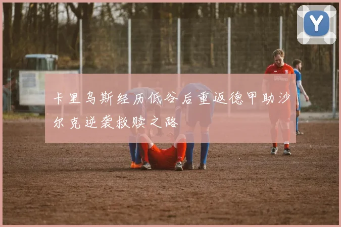 卡里乌斯经历低谷后重返德甲助沙尔克逆袭救赎之路