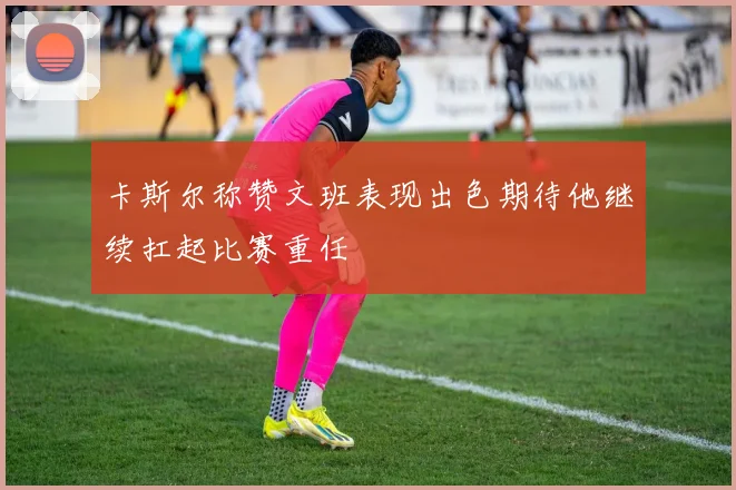 卡斯尔称赞文班表现出色期待他继续扛起比赛重任