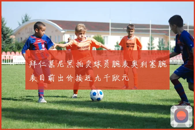 拜仁慕尼黑拍卖球员腕表奥利塞腕表目前出价接近九千欧元