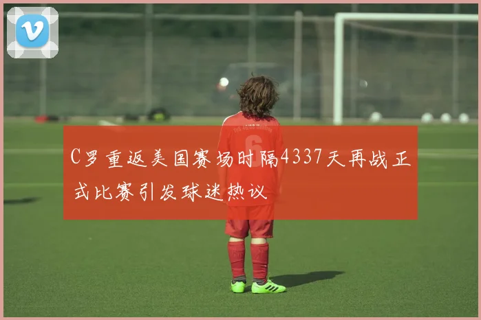 C罗重返美国赛场时隔4337天再战正式比赛引发球迷热议