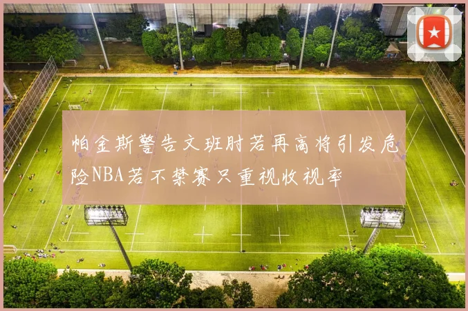 帕金斯警告文班肘若再高将引发危险NBA若不禁赛只重视收视率