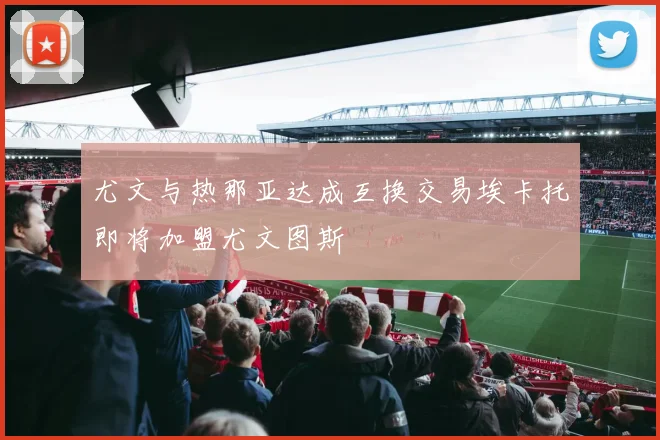 尤文与热那亚达成互换交易埃卡托即将加盟尤文图斯