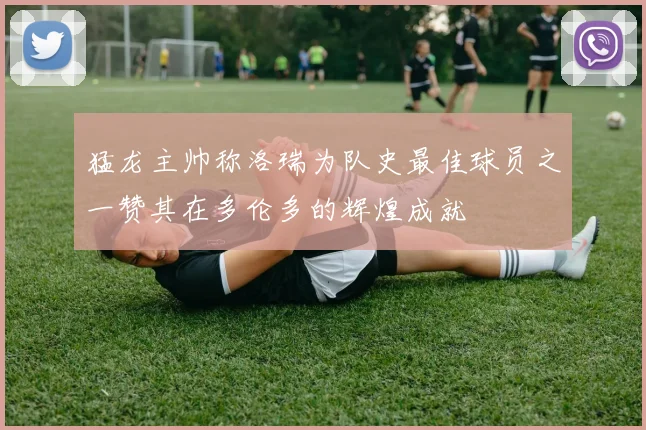 猛龙主帅称洛瑞为队史最佳球员之一赞其在多伦多的辉煌成就