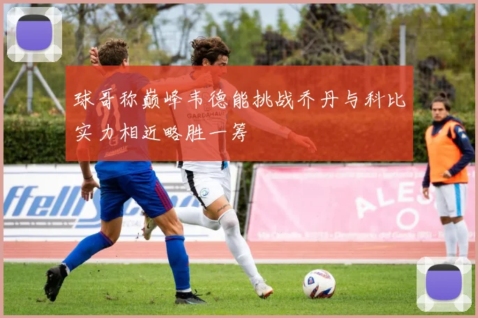 球哥称巅峰韦德能挑战乔丹与科比实力相近略胜一筹