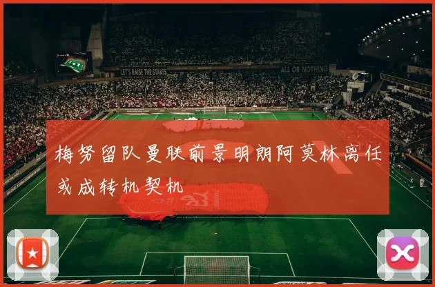 梅努留队曼联前景明朗阿莫林离任或成转机契机