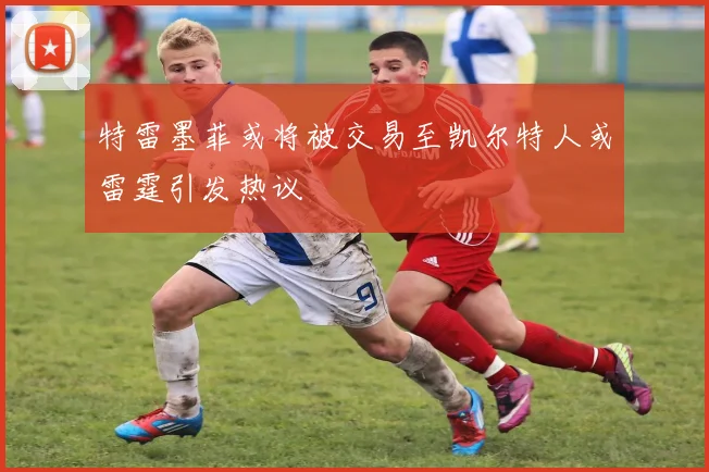 特雷墨菲或将被交易至凯尔特人或雷霆引发热议
