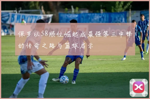 保罗以58顺位崛起成最强第三中锋的传奇之路与篮球启示