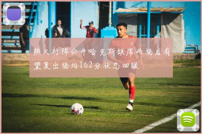 热火对阵公牛哈克斯缺席两场后有望复出场均162分状态回暖